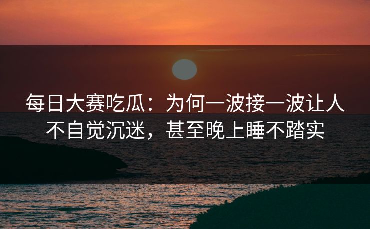 每日大赛吃瓜：为何一波接一波让人不自觉沉迷，甚至晚上睡不踏实