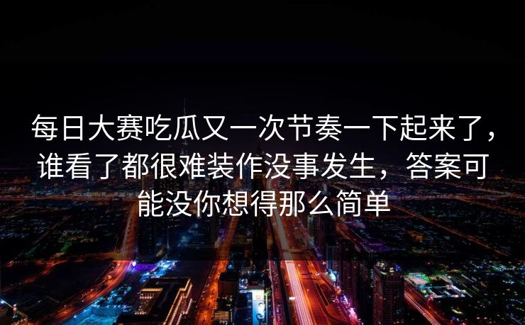每日大赛吃瓜又一次节奏一下起来了，谁看了都很难装作没事发生，答案可能没你想得那么简单