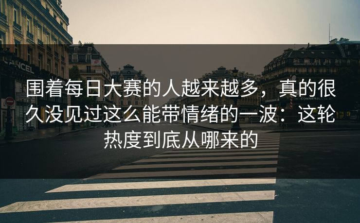 围着每日大赛的人越来越多，真的很久没见过这么能带情绪的一波：这轮热度到底从哪来的