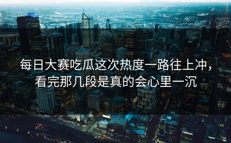 每日大赛吃瓜这次热度一路往上冲，看完那几段是真的会心里一沉