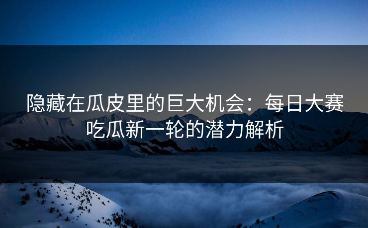 隐藏在瓜皮里的巨大机会：每日大赛吃瓜新一轮的潜力解析