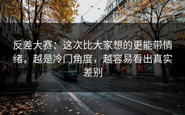 反差大赛：这次比大家想的更能带情绪，越是冷门角度，越容易看出真实差别