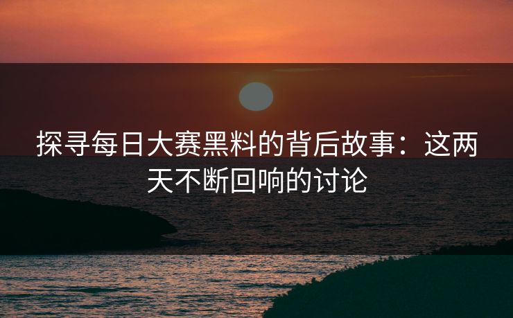 探寻每日大赛黑料的背后故事：这两天不断回响的讨论