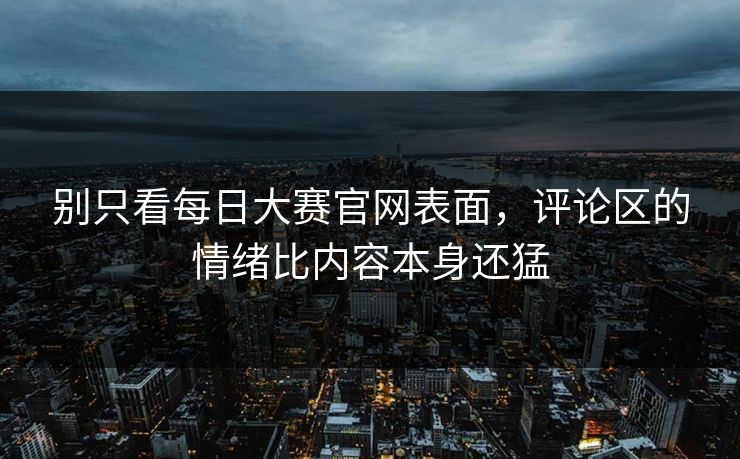 别只看每日大赛官网表面，评论区的情绪比内容本身还猛