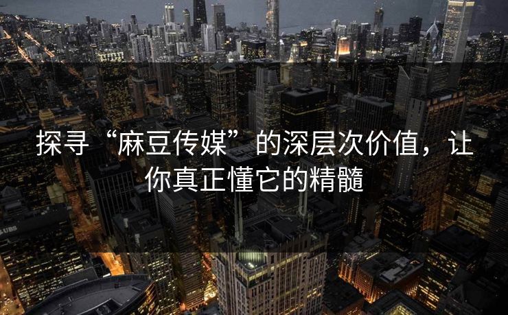 探寻“麻豆传媒”的深层次价值，让你真正懂它的精髓