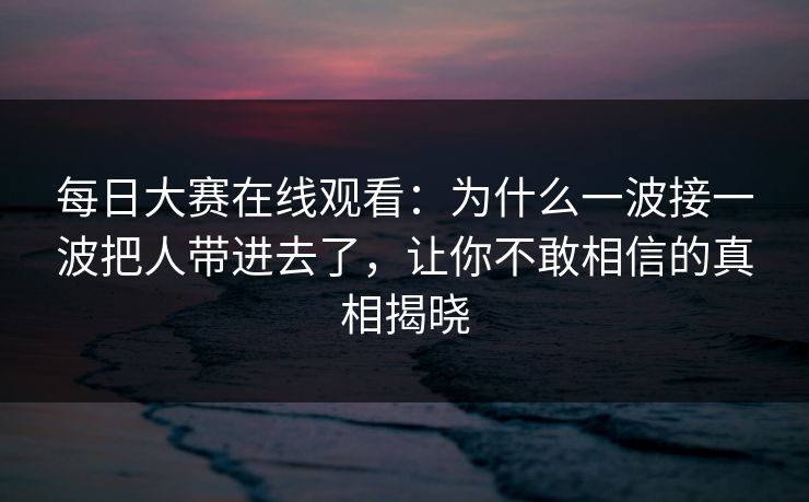 每日大赛在线观看：为什么一波接一波把人带进去了，让你不敢相信的真相揭晓