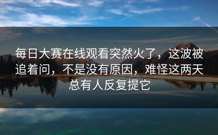 每日大赛在线观看突然火了，这波被追着问，不是没有原因，难怪这两天总有人反复提它