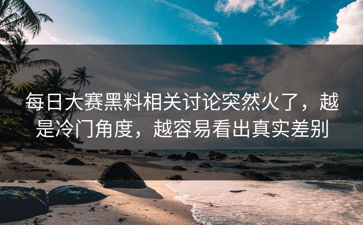 每日大赛黑料相关讨论突然火了，越是冷门角度，越容易看出真实差别