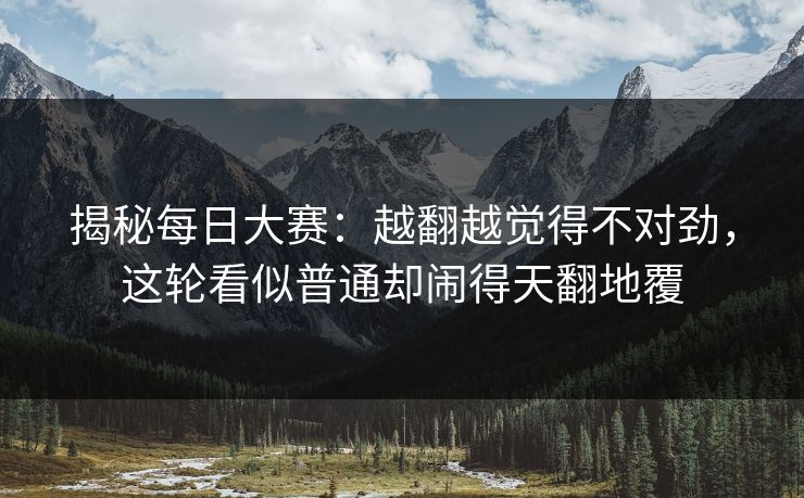 揭秘每日大赛：越翻越觉得不对劲，这轮看似普通却闹得天翻地覆