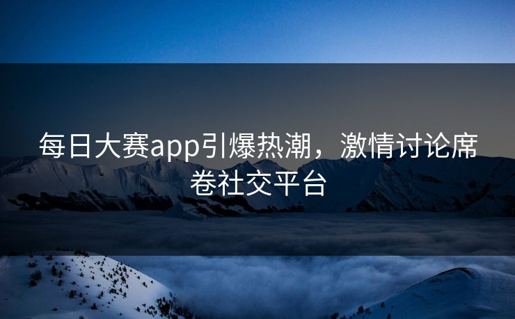 每日大赛app引爆热潮，激情讨论席卷社交平台