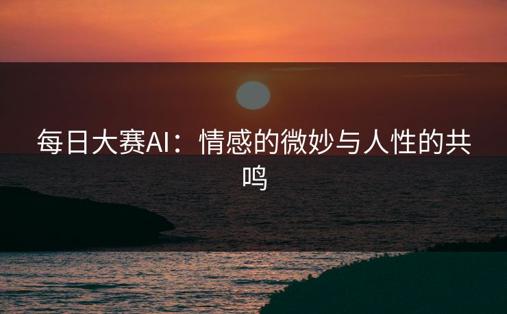 每日大赛AI：情感的微妙与人性的共鸣