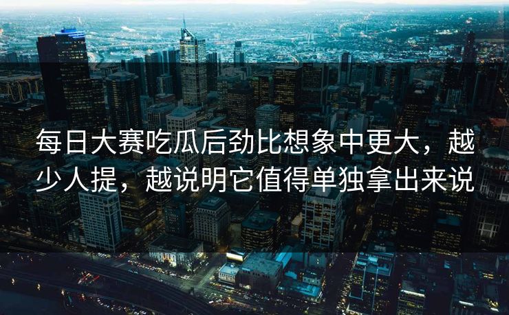每日大赛吃瓜后劲比想象中更大，越少人提，越说明它值得单独拿出来说