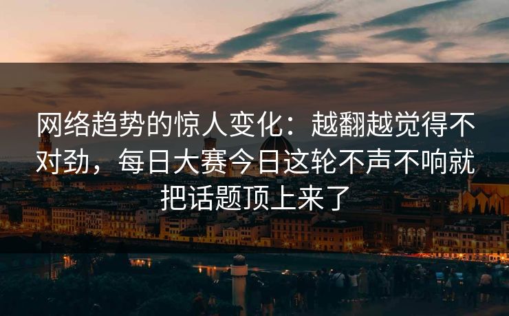 网络趋势的惊人变化：越翻越觉得不对劲，每日大赛今日这轮不声不响就把话题顶上来了