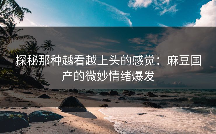 探秘那种越看越上头的感觉：麻豆国产的微妙情绪爆发