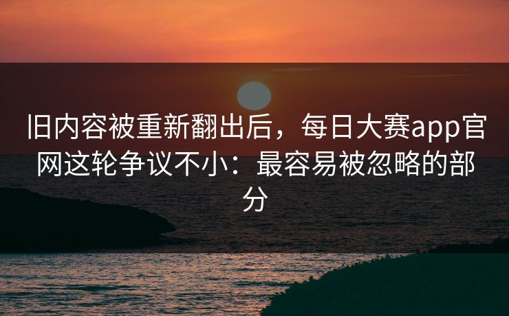 旧内容被重新翻出后，每日大赛app官网这轮争议不小：最容易被忽略的部分