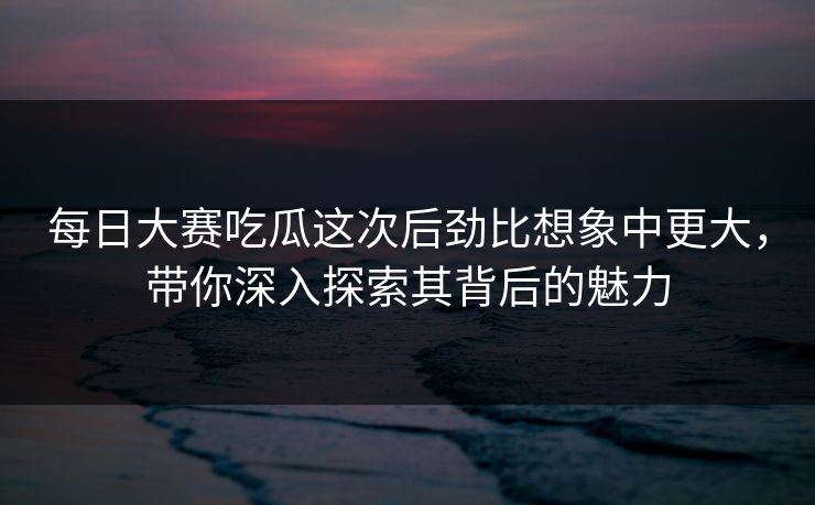 每日大赛吃瓜这次后劲比想象中更大，带你深入探索其背后的魅力