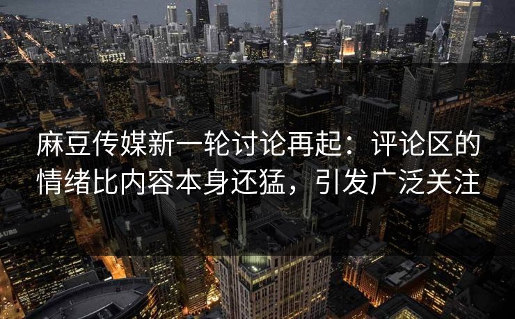 麻豆传媒新一轮讨论再起：评论区的情绪比内容本身还猛，引发广泛关注