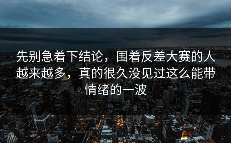 先别急着下结论，围着反差大赛的人越来越多，真的很久没见过这么能带情绪的一波