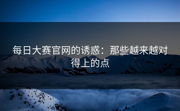 每日大赛官网的诱惑：那些越来越对得上的点