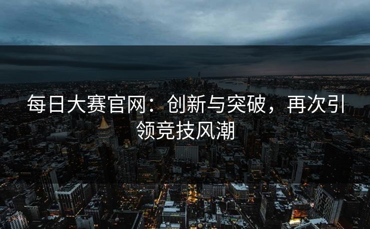 每日大赛官网：创新与突破，再次引领竞技风潮