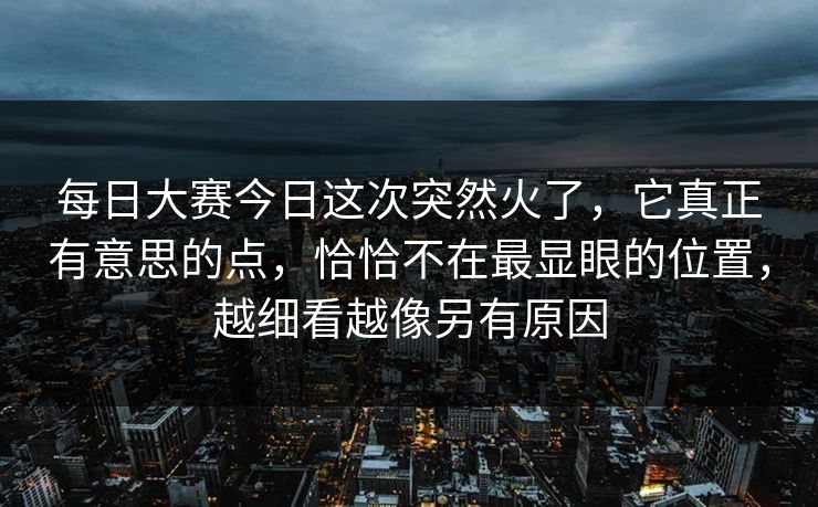 每日大赛今日这次突然火了，它真正有意思的点，恰恰不在最显眼的位置，越细看越像另有原因