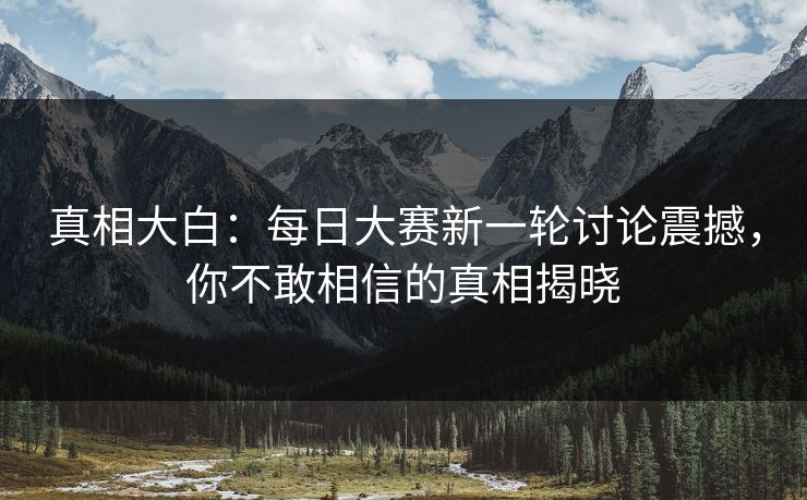 真相大白：每日大赛新一轮讨论震撼，你不敢相信的真相揭晓