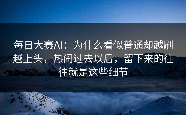 每日大赛AI：为什么看似普通却越刷越上头，热闹过去以后，留下来的往往就是这些细节