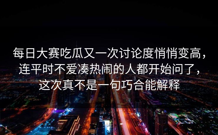 每日大赛吃瓜又一次讨论度悄悄变高，连平时不爱凑热闹的人都开始问了，这次真不是一句巧合能解释