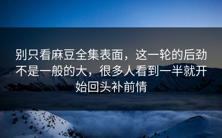 别只看麻豆全集表面，这一轮的后劲不是一般的大，很多人看到一半就开始回头补前情