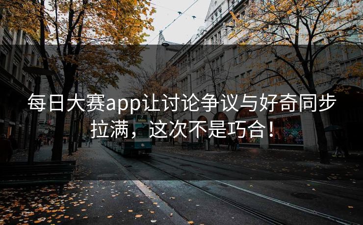 每日大赛app让讨论争议与好奇同步拉满，这次不是巧合！
