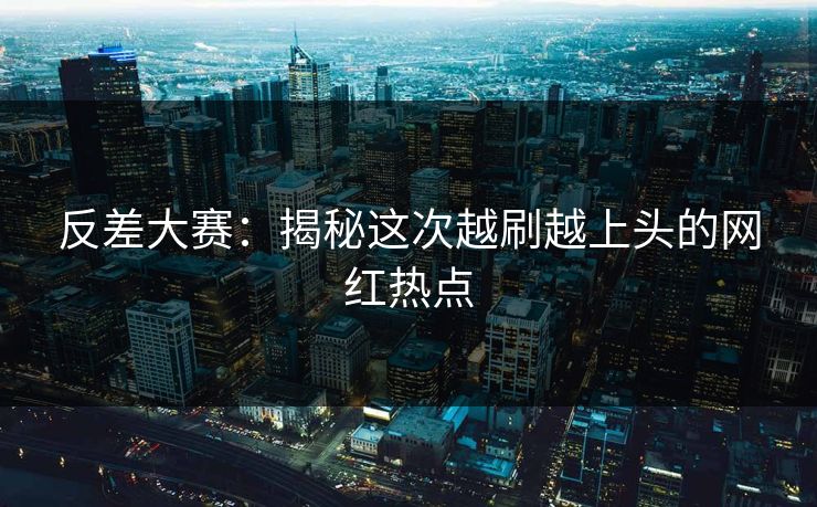 反差大赛：揭秘这次越刷越上头的网红热点
