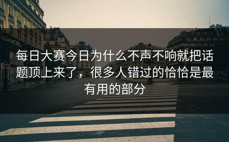 每日大赛今日为什么不声不响就把话题顶上来了，很多人错过的恰恰是最有用的部分