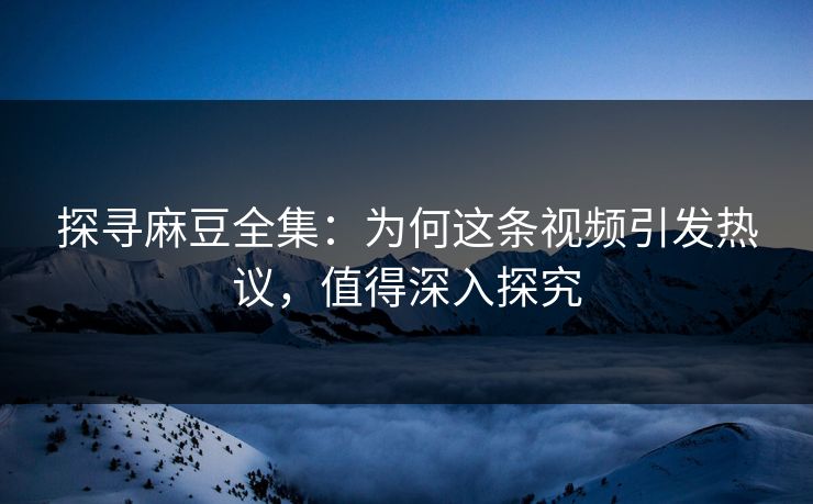 探寻麻豆全集：为何这条视频引发热议，值得深入探究