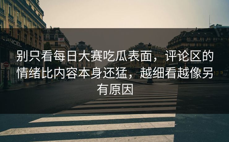 别只看每日大赛吃瓜表面，评论区的情绪比内容本身还猛，越细看越像另有原因