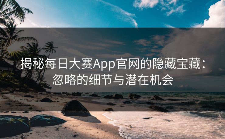 揭秘每日大赛App官网的隐藏宝藏：忽略的细节与潜在机会