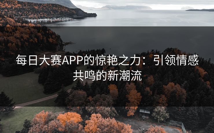 每日大赛APP的惊艳之力：引领情感共鸣的新潮流
