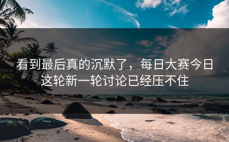 看到最后真的沉默了，每日大赛今日这轮新一轮讨论已经压不住