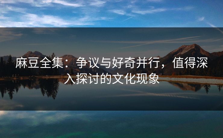 麻豆全集：争议与好奇并行，值得深入探讨的文化现象