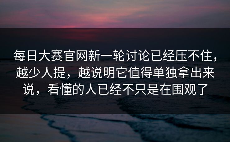 每日大赛官网新一轮讨论已经压不住，越少人提，越说明它值得单独拿出来说，看懂的人已经不只是在围观了