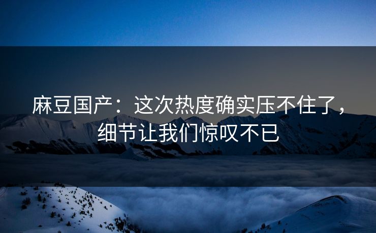 麻豆国产：这次热度确实压不住了，细节让我们惊叹不已