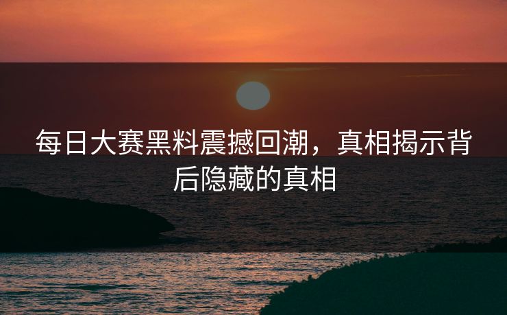 每日大赛黑料震撼回潮，真相揭示背后隐藏的真相