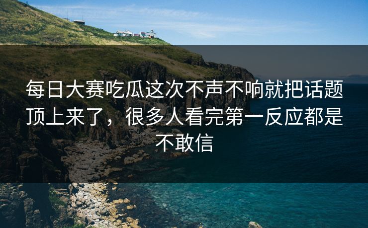 每日大赛吃瓜这次不声不响就把话题顶上来了，很多人看完第一反应都是不敢信