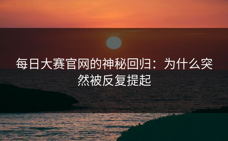 每日大赛官网的神秘回归：为什么突然被反复提起