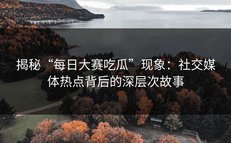 揭秘“每日大赛吃瓜”现象：社交媒体热点背后的深层次故事