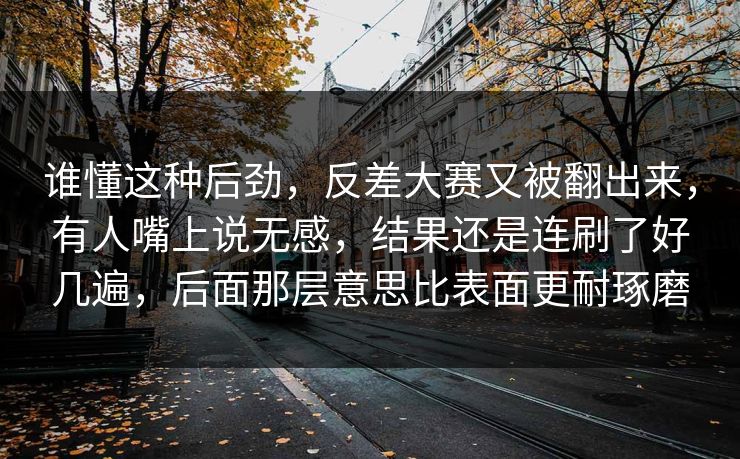 谁懂这种后劲，反差大赛又被翻出来，有人嘴上说无感，结果还是连刷了好几遍，后面那层意思比表面更耐琢磨