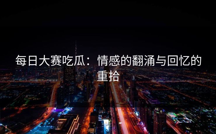 每日大赛吃瓜：情感的翻涌与回忆的重拾
