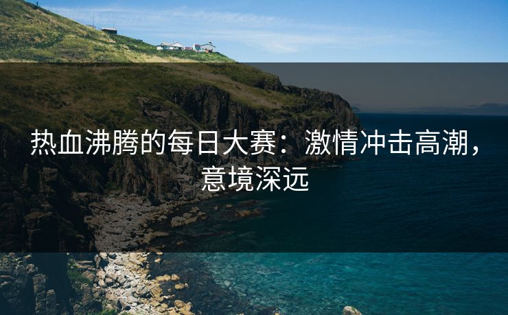 热血沸腾的每日大赛：激情冲击高潮，意境深远