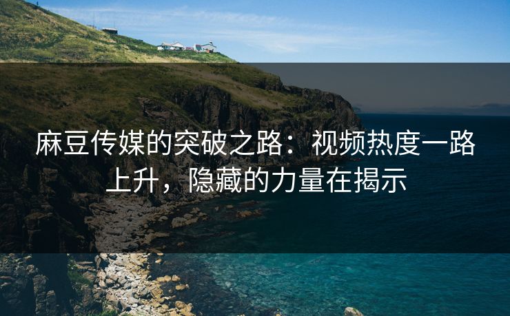 麻豆传媒的突破之路：视频热度一路上升，隐藏的力量在揭示