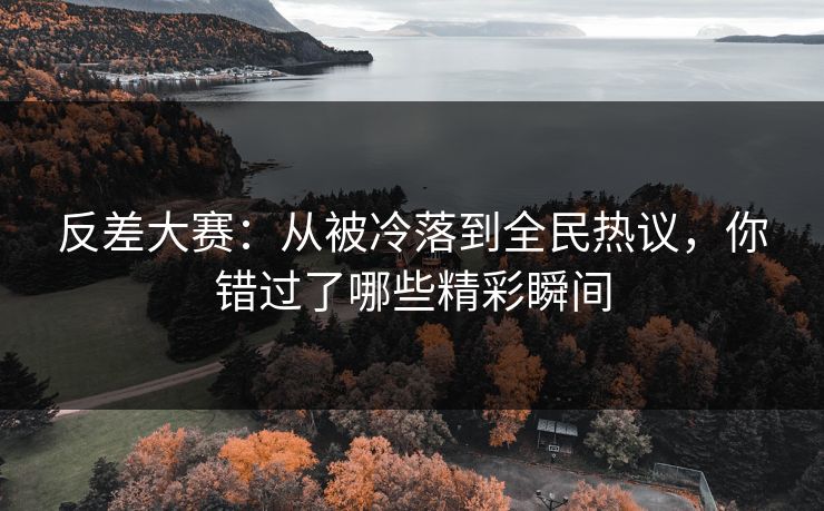 反差大赛：从被冷落到全民热议，你错过了哪些精彩瞬间