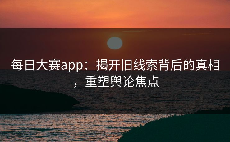 每日大赛app：揭开旧线索背后的真相，重塑舆论焦点